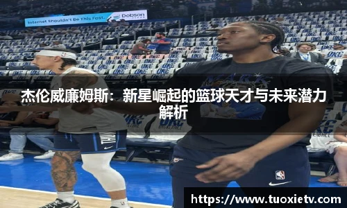 杰伦威廉姆斯：新星崛起的篮球天才与未来潜力解析